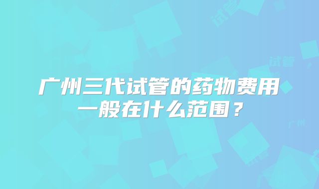 广州三代试管的药物费用一般在什么范围?