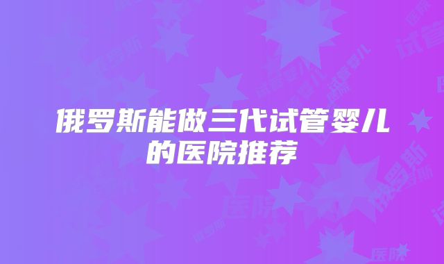 俄罗斯能做三代试管婴儿的医院推荐