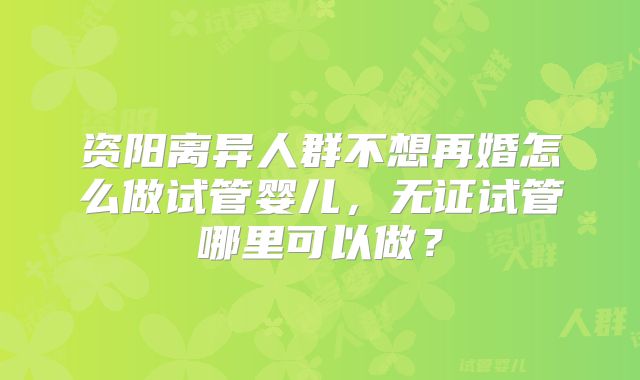 资阳离异人群不想再婚怎么做试管婴儿,无证试管哪里可以做?