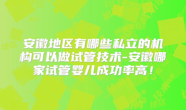安徽地区有哪些私立的机构可以做试管技术-安徽哪家试管婴儿成功率高!