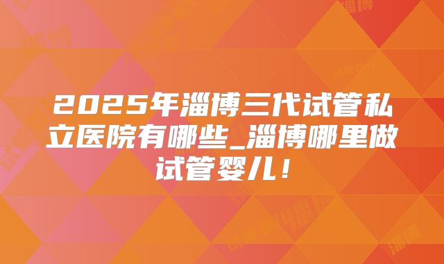 2025年淄博三代试管私立医院有哪些_淄博哪里做试管婴儿！