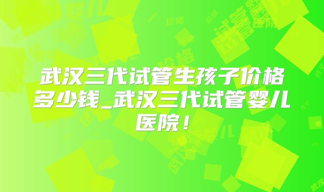 武汉三代试管生孩子价格多少钱_武汉三代试管婴儿医院！