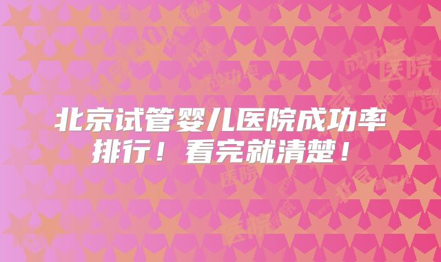 北京试管婴儿医院成功率排行！看完就清楚！