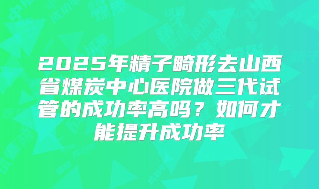 2025年精子畸形去山西省煤炭中心医院做三代试管的成功率高吗？如何才能提升成功率