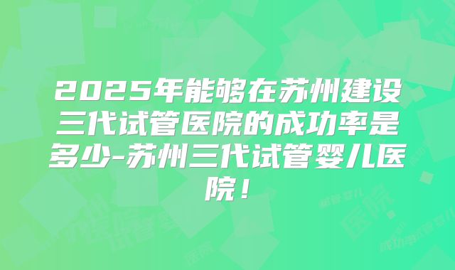 2025年能够在苏州建设三代试管医院的成功率是多少-苏州三代试管婴儿医院！