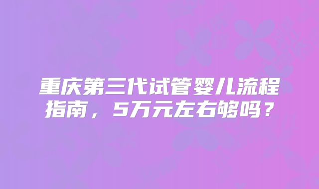重庆第三代试管婴儿流程指南,5万元左右够吗?