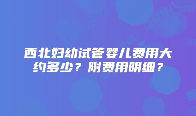 西北妇幼试管婴儿费用大约多少?附费用明细?