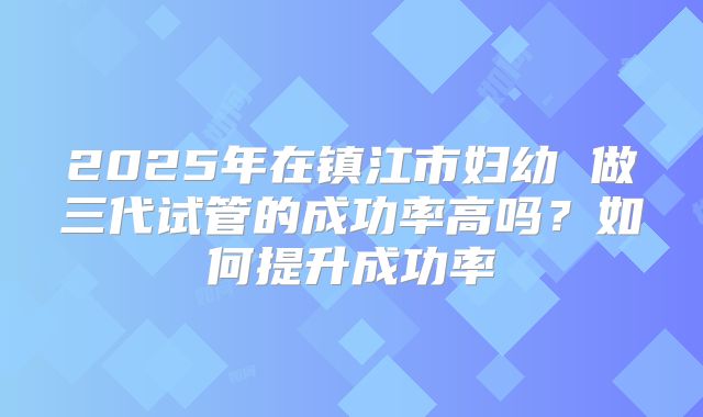 2025年在镇江市妇幼 做三代试管的成功率高吗?如何提升成功率