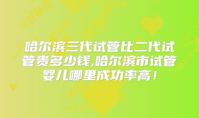 哈尔滨三代试管比二代试管贵多少钱,哈尔滨市试管婴儿哪里成功率高！