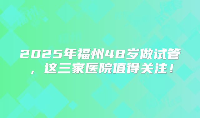 2025年福州48岁做试管，这三家医院值得关注！