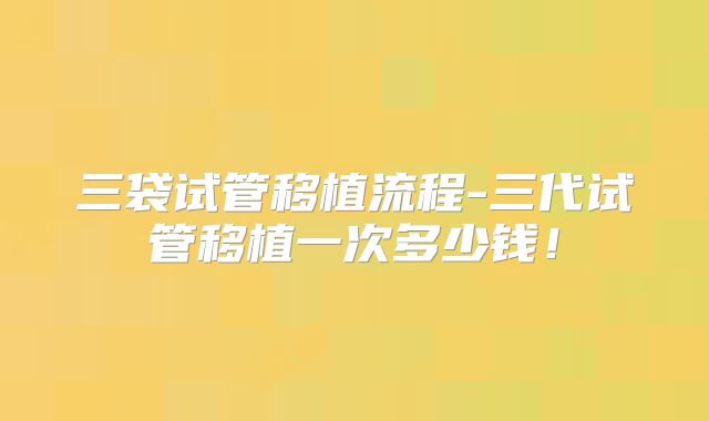 三袋试管移植流程-三代试管移植一次多少钱！