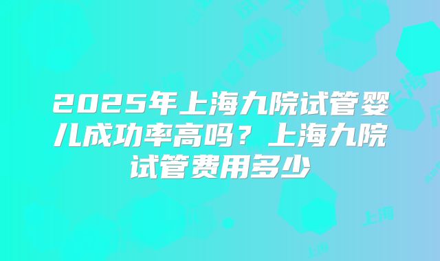 2025年上海九院试管婴儿成功率高吗?上海九院试管费用多少