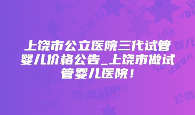 上饶市公立医院三代试管婴儿价格公告_上饶市做试管婴儿医院！