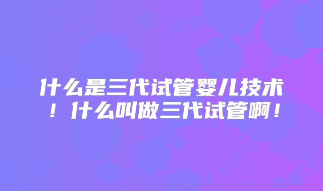 什么是三代试管婴儿技术！什么叫做三代试管啊！