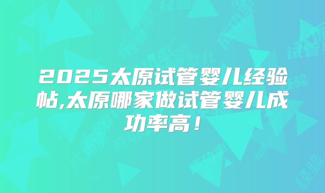 2025太原试管婴儿经验帖,太原哪家做试管婴儿成功率高！