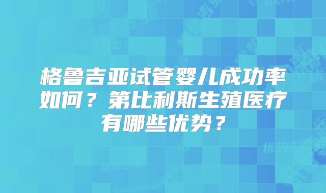 格鲁吉亚试管婴儿成功率如何？第比利斯生殖医疗有哪些优势？