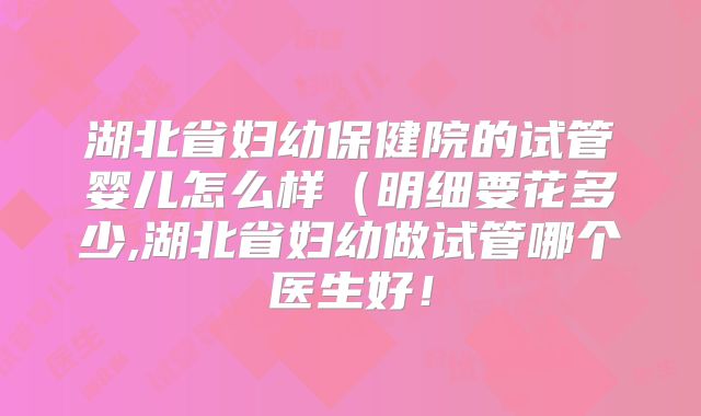 湖北省妇幼保健院的试管婴儿怎么样(明细要花多少,湖北省妇幼做试管哪个医生好!