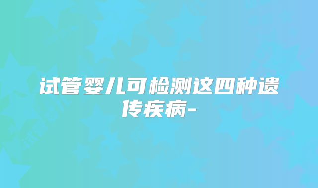 试管婴儿可检测这四种遗传疾病-