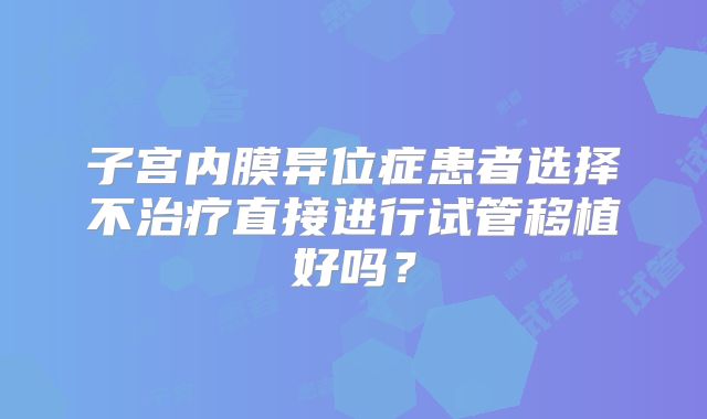 子宫内膜异位症患者选择不治疗直接进行试管移植好吗？