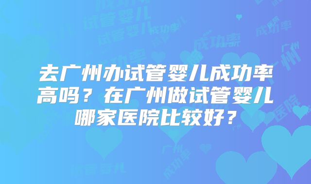 去广州办试管婴儿成功率高吗？在广州做试管婴儿哪家医院比较好？