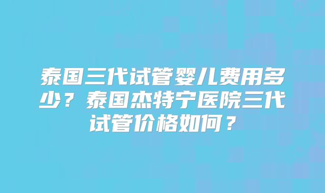 泰国三代试管婴儿费用多少？泰国杰特宁医院三代试管价格如何？