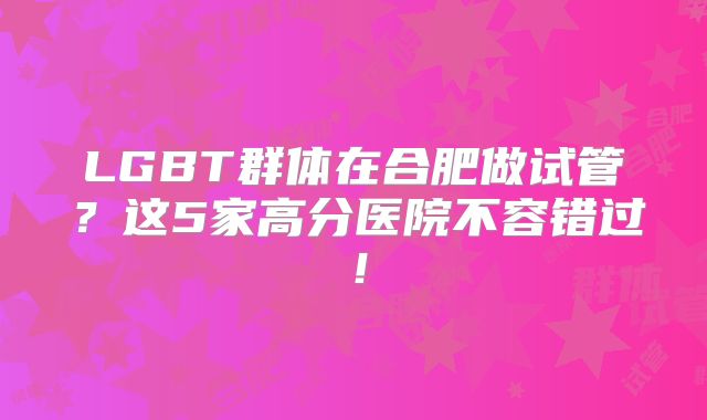 LGBT群体在合肥做试管?这5家高分医院不容错过!