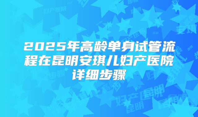2025年高龄单身试管流程在昆明安琪儿妇产医院详细步骤