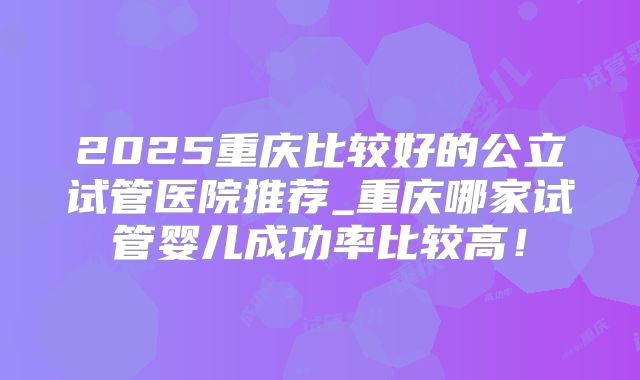 2025重庆比较好的公立试管医院推荐_重庆哪家试管婴儿成功率比较高！