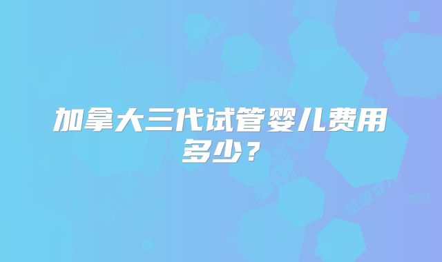 加拿大三代试管婴儿费用多少？