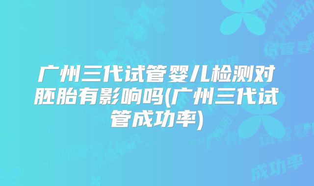 广州三代试管婴儿检测对胚胎有影响吗(广州三代试管成功率)