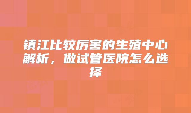镇江比较厉害的生殖中心解析，做试管医院怎么选择