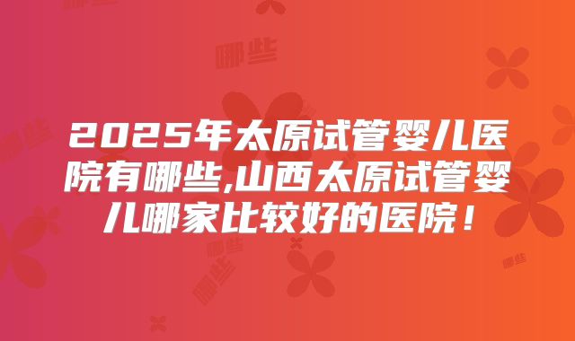 2025年太原试管婴儿医院有哪些,山西太原试管婴儿哪家比较好的医院！