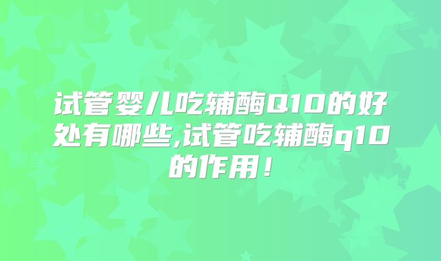 试管婴儿吃辅酶Q10的好处有哪些,试管吃辅酶q10的作用!