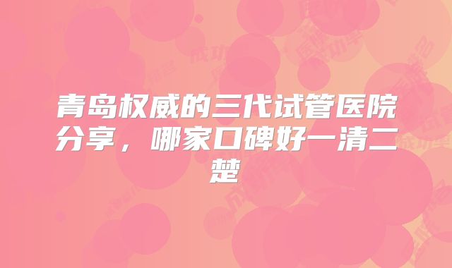 青岛权威的三代试管医院分享,哪家口碑好一清二楚
