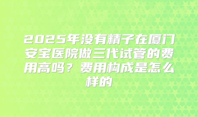 2025年没有精子在厦门安宝医院做三代试管的费用高吗？费用构成是怎么样的