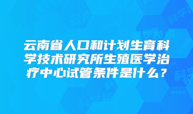 云南省人口和计划生育科学技术研究所生殖医学治疗中心试管条件是什么？