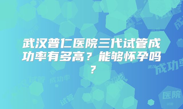 武汉普仁医院三代试管成功率有多高？能够怀孕吗？