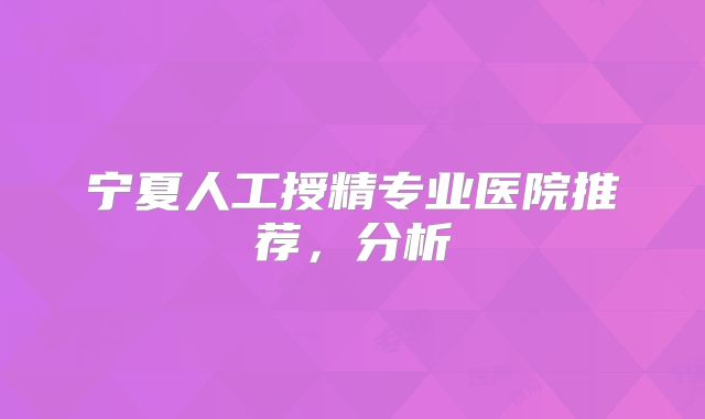 宁夏人工授精专业医院推荐，分析