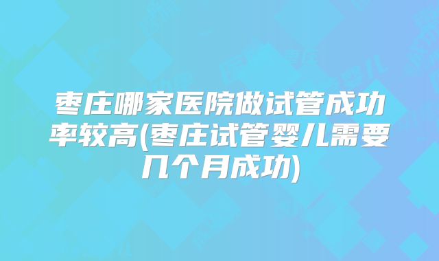枣庄哪家医院做试管成功率较高(枣庄试管婴儿需要几个月成功)
