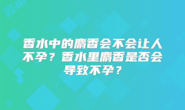 香水中的麝香会不会让人不孕？香水里麝香是否会导致不孕？