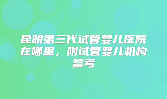 昆明第三代试管婴儿医院在哪里，附试管婴儿机构参考