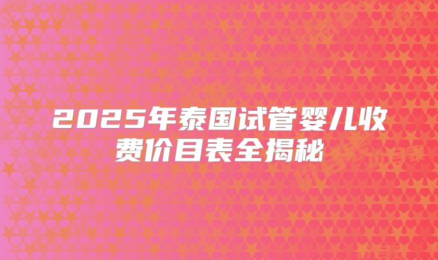 2025年泰国试管婴儿收费价目表全揭秘