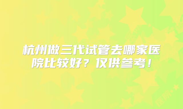 杭州做三代试管去哪家医院比较好？仅供参考！