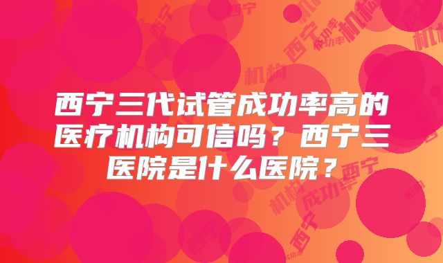 西宁三代试管成功率高的医疗机构可信吗？西宁三医院是什么医院？