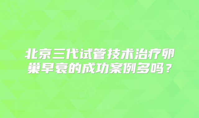 北京三代试管技术治疗卵巢早衰的成功案例多吗？