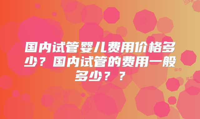 国内试管婴儿费用价格多少？国内试管的费用一般多少？？