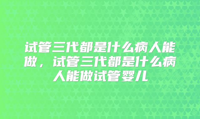 试管三代都是什么病人能做,试管三代都是什么病人能做试管婴儿