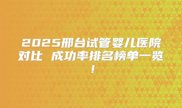 2025邢台试管婴儿医院对比 成功率排名榜单一览！