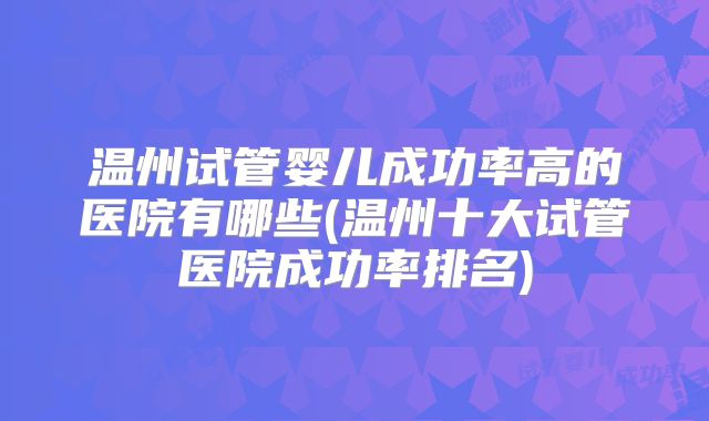 温州试管婴儿成功率高的医院有哪些(温州十大试管医院成功率排名)