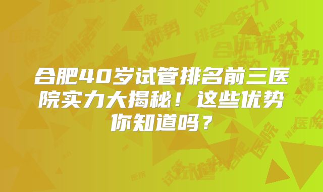 合肥40岁试管排名前三医院实力大揭秘!这些优势你知道吗?